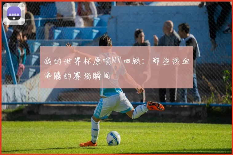 我的世界杯原唱MV回顾：那些热血沸腾的赛场瞬间