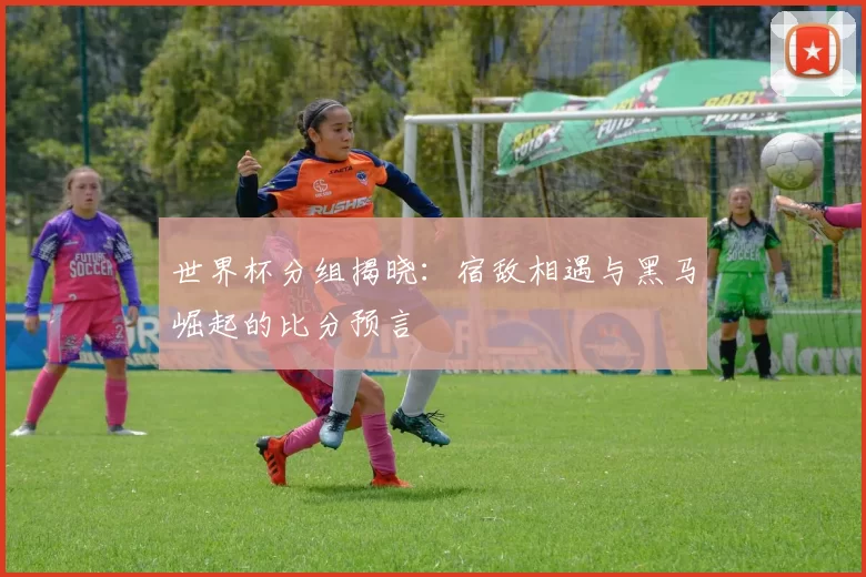 世界杯分组揭晓：宿敌相遇与黑马崛起的比分预言