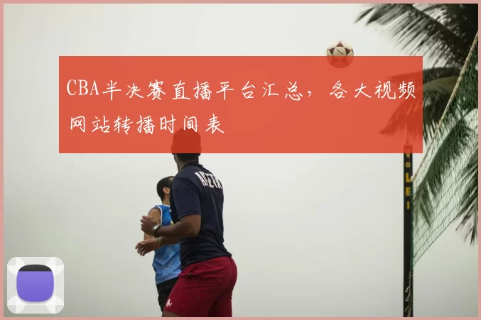 CBA半决赛直播平台汇总，各大视频网站转播时间表