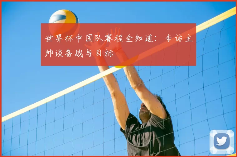 世界杯中国队赛程全知道:专访主帅谈备战与目标
