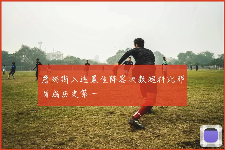 詹姆斯入选最佳阵容次数超科比邓肯成历史第一