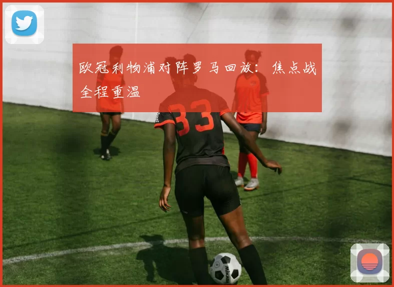 欧冠利物浦对阵罗马回放:焦点战全程重温