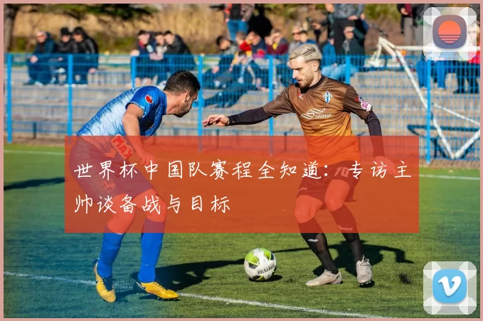 世界杯中国队赛程全知道:专访主帅谈备战与目标