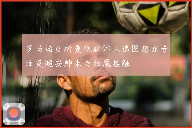 罗马诺分析曼联新帅人选图赫尔专注英超安帅未与红魔接触