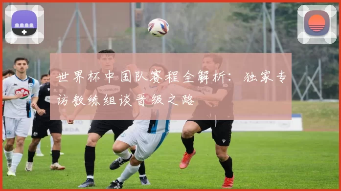 世界杯中国队赛程全解析:独家专访教练组谈晋级之路
