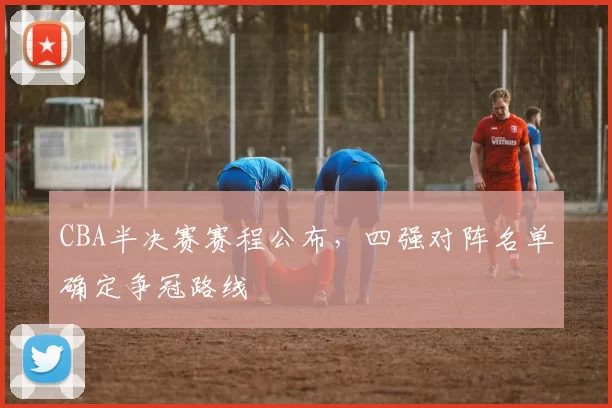 CBA半决赛赛程公布，四强对阵名单确定争冠路线