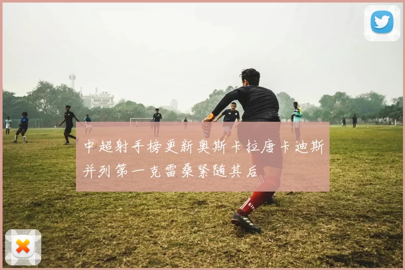 中超射手榜更新奥斯卡拉唐卡迪斯并列第一克雷桑紧随其后