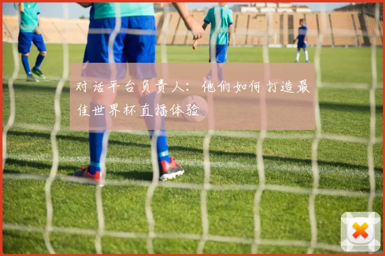对话平台负责人:他们如何打造最佳世界杯直播体验
