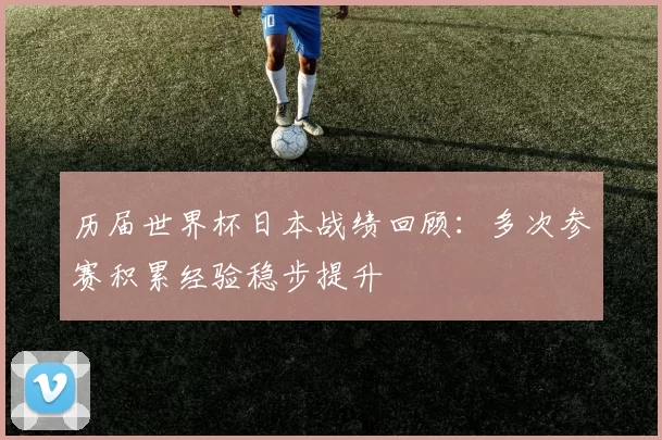 历届世界杯日本战绩回顾：多次参赛积累经验稳步提升