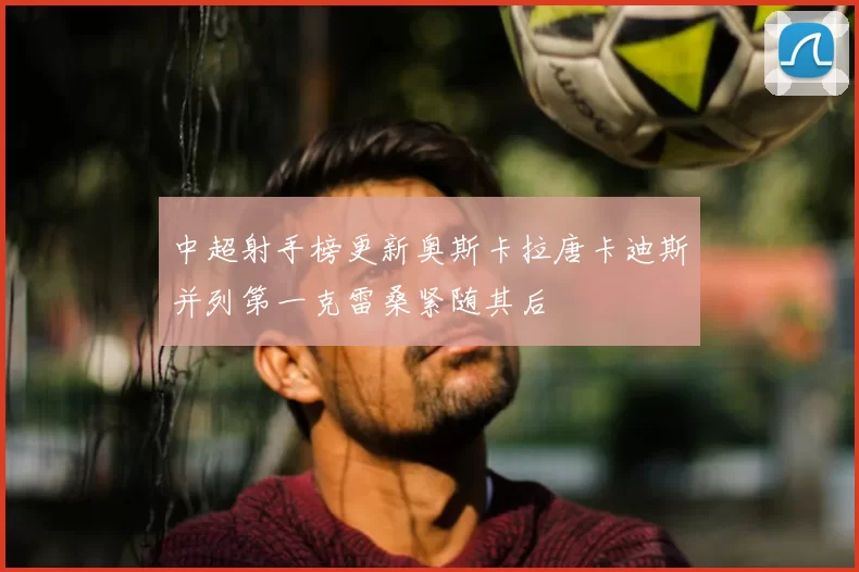 中超射手榜更新奥斯卡拉唐卡迪斯并列第一克雷桑紧随其后
